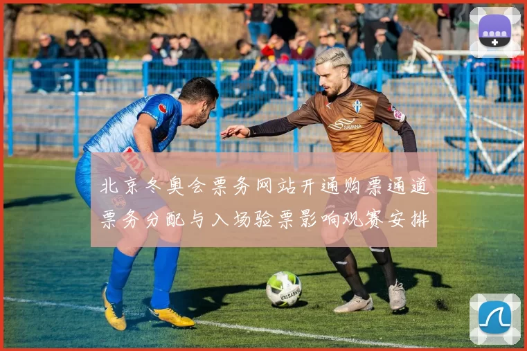 北京冬奥会票务网站开通购票通道票务分配与入场验票影响观赛安排