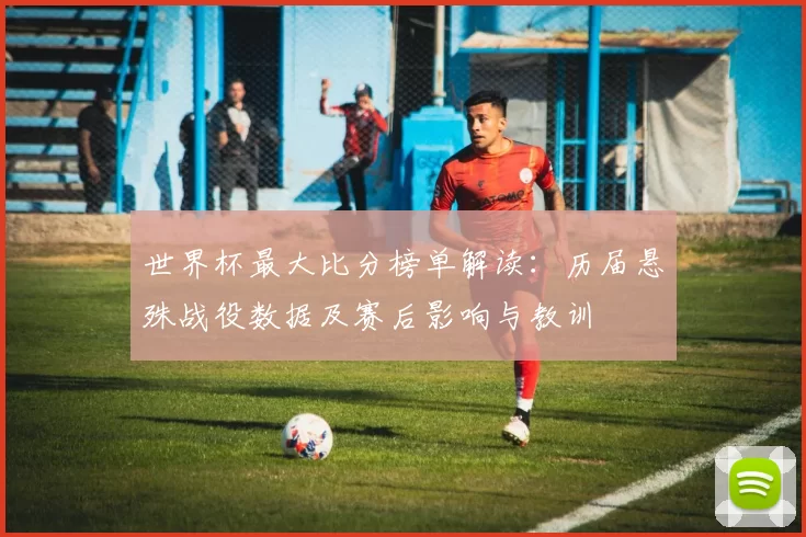 世界杯最大比分榜单解读:历届悬殊战役数据及赛后影响与教训