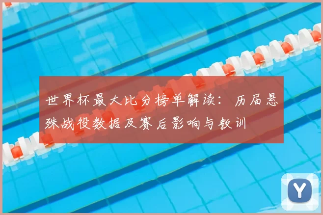 世界杯最大比分榜单解读:历届悬殊战役数据及赛后影响与教训