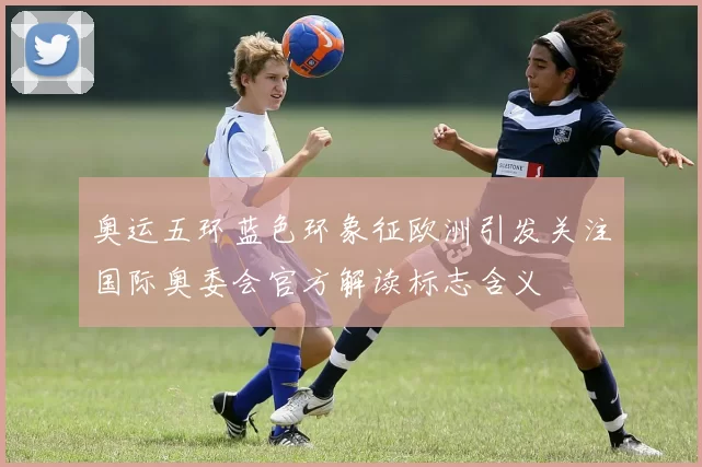 奥运五环蓝色环象征欧洲引发关注国际奥委会官方解读标志含义