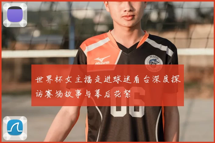 世界杯女主播走进球迷看台深度探访赛场故事与幕后花絮