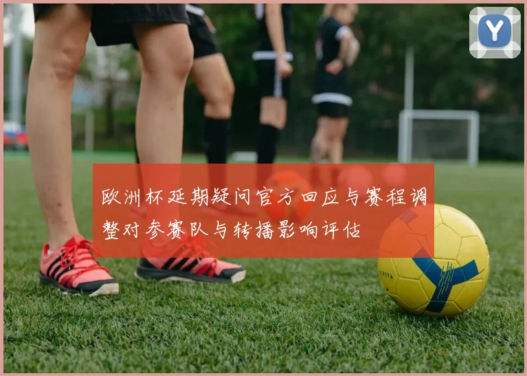 欧洲杯延期疑问官方回应与赛程调整对参赛队与转播影响评估