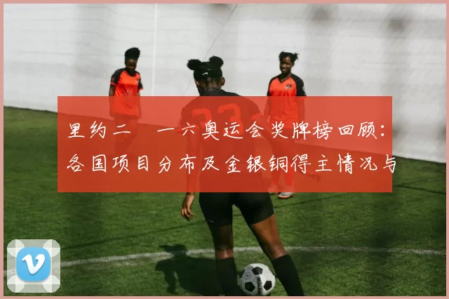 里约二〇一六奥运会奖牌榜回顾：各国项目分布及金银铜得主情况与备战看点