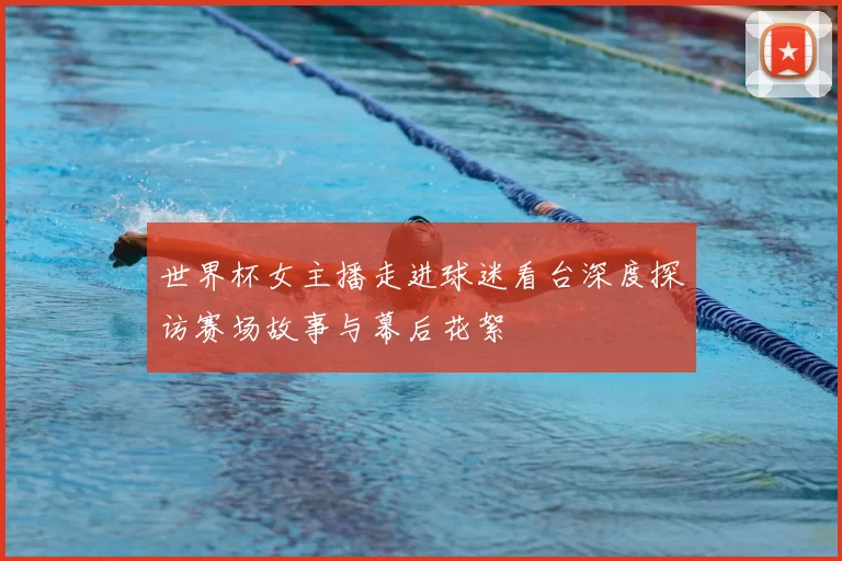 世界杯女主播走进球迷看台深度探访赛场故事与幕后花絮