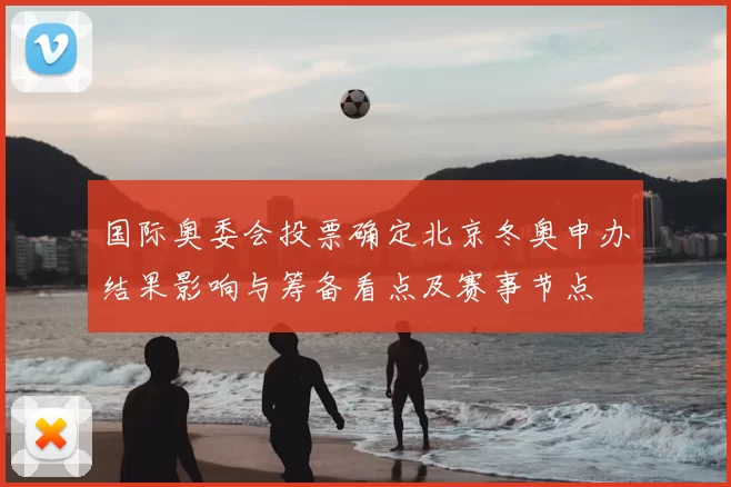 国际奥委会投票确定北京冬奥申办结果影响与筹备看点及赛事节点