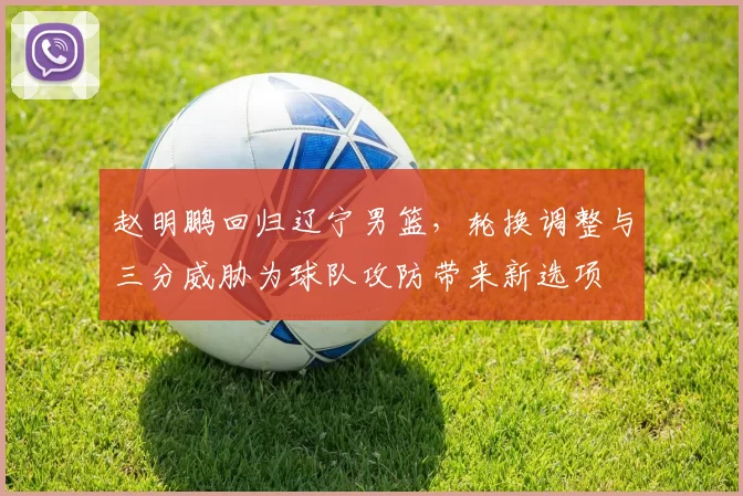 赵明鹏回归辽宁男篮,轮换调整与三分威胁为球队攻防带来新选项