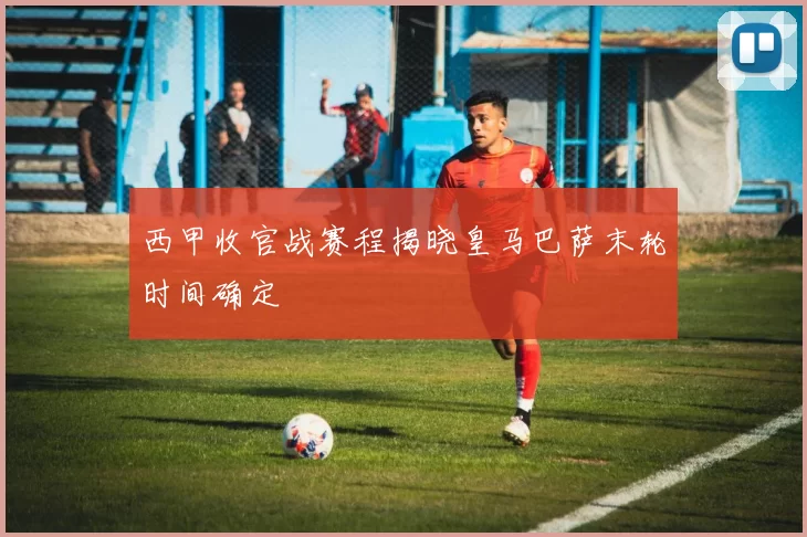 西甲收官战赛程揭晓皇马巴萨末轮时间确定