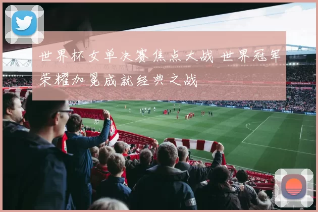 世界杯女单决赛焦点大战 世界冠军荣耀加冕成就经典之战
