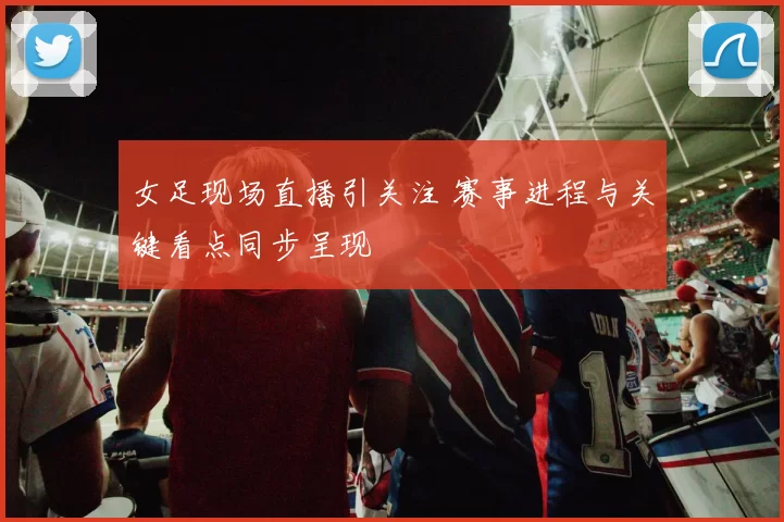 女足现场直播引关注 赛事进程与关键看点同步呈现