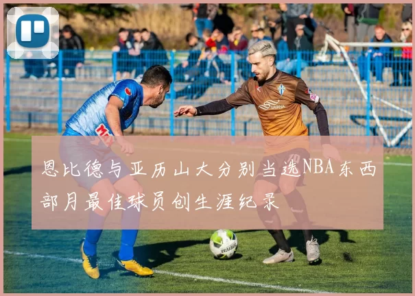 恩比德与亚历山大分别当选NBA东西部月最佳球员创生涯纪录