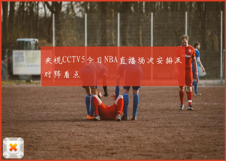 央视CCTV5今日NBA直播场次安排及对阵看点