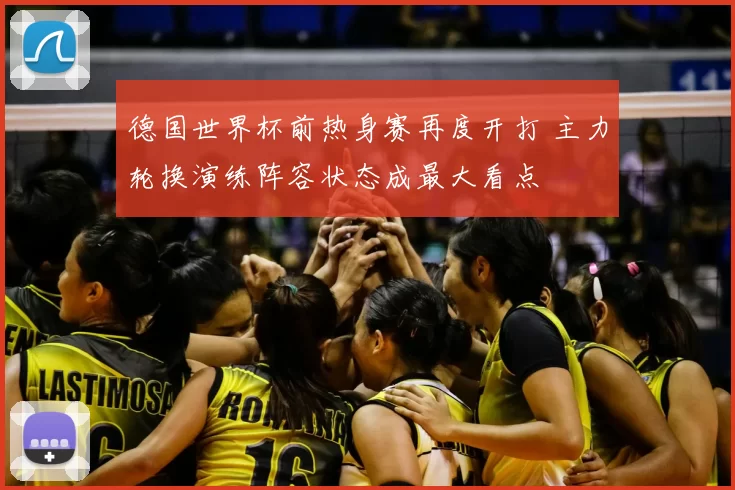 德国世界杯前热身赛再度开打 主力轮换演练阵容状态成最大看点