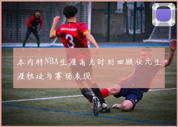 本内特NBA生涯高光时刻回顾状元生涯轨迹与赛场表现