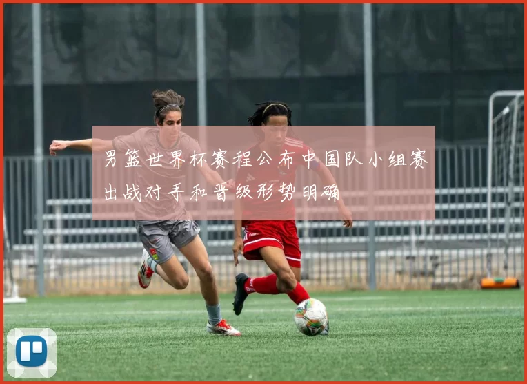 男篮世界杯赛程公布中国队小组赛出战对手和晋级形势明确