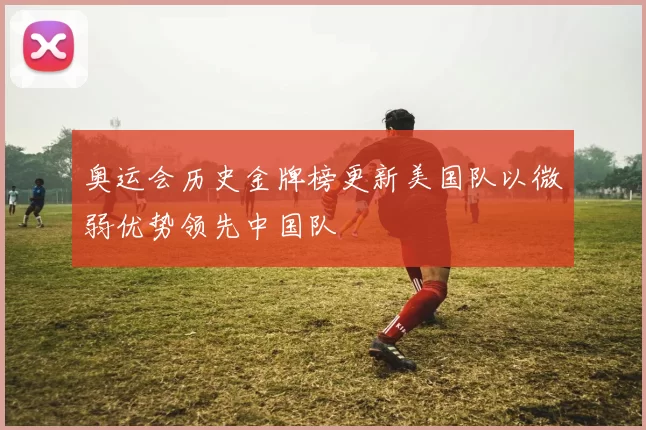 奥运会历史金牌榜更新美国队以微弱优势领先中国队