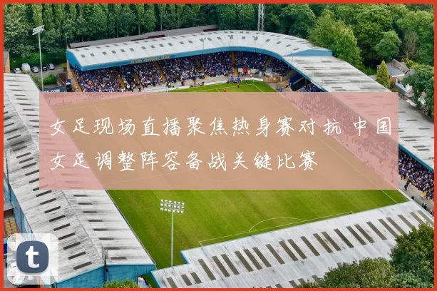 女足现场直播聚焦热身赛对抗 中国女足调整阵容备战关键比赛