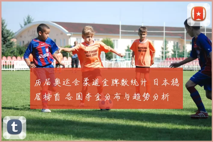 历届奥运会柔道金牌数统计 日本稳居榜首 各国夺金分布与趋势分析