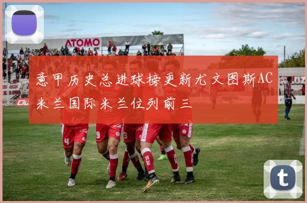 意甲历史总进球榜更新尤文图斯AC米兰国际米兰位列前三