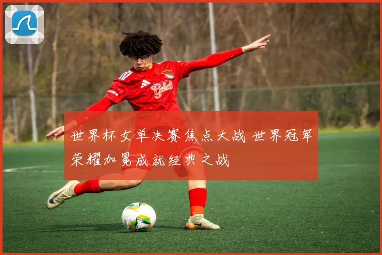 世界杯女单决赛焦点大战 世界冠军荣耀加冕成就经典之战