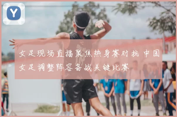 女足现场直播聚焦热身赛对抗 中国女足调整阵容备战关键比赛