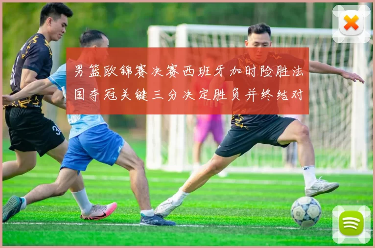 男篮欧锦赛决赛西班牙加时险胜法国夺冠关键三分决定胜负并终结对手连胜