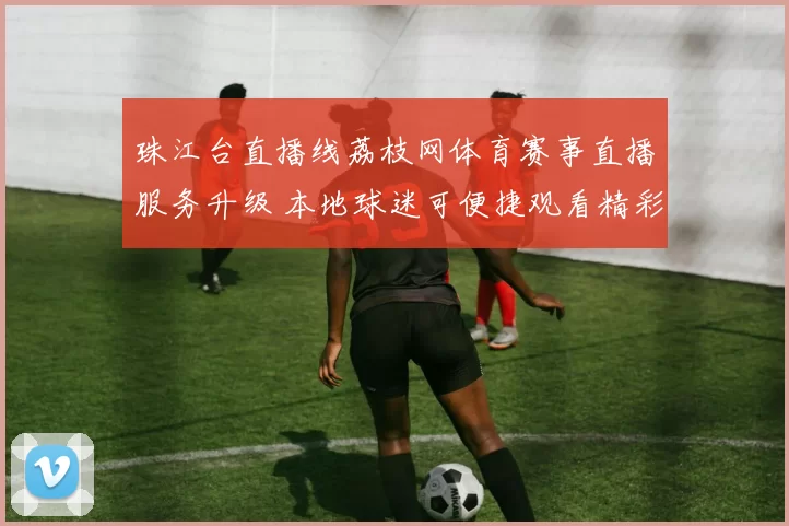 珠江台直播线荔枝网体育赛事直播服务升级 本地球迷可便捷观看精彩比赛