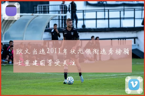 欧文当选2011年状元领衔选秀榜骑士重建前景受关注