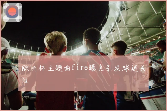 欧洲杯主题曲fire曝光引发球迷关注