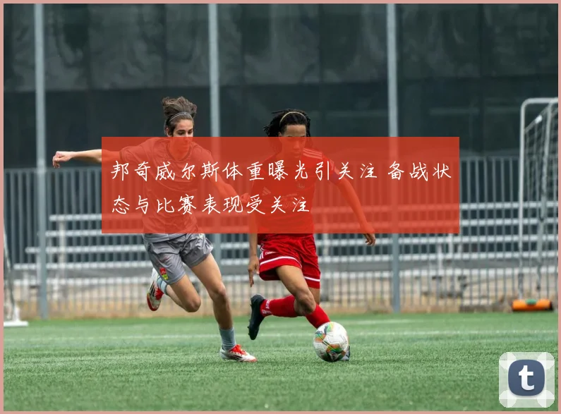 邦奇威尔斯体重曝光引关注 备战状态与比赛表现受关注