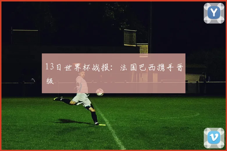 13日世界杯战报：法国巴西携手晋级